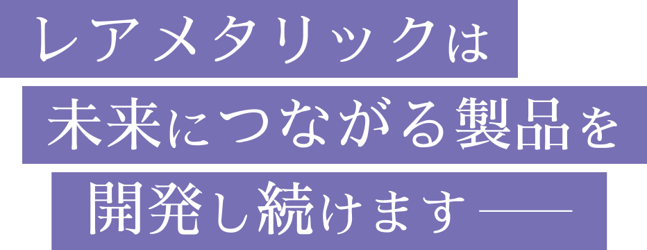 レアメタリックは 未来につながる製品を開発し続けます